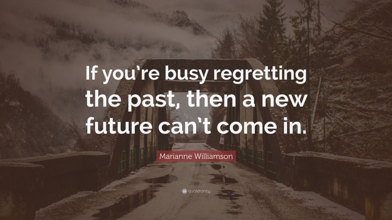 Marianne Williamson Quote: “If you’re busy regretting the past, then a new future can’t come in.”