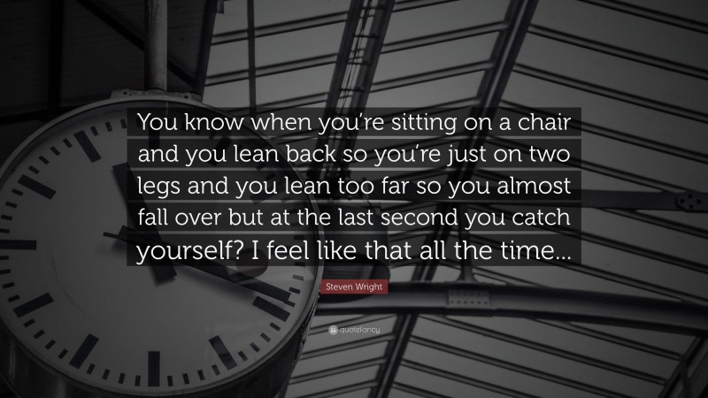 Steven Wright Quote: “You know when you’re sitting on a chair and you lean back so you’re just on two legs and you lean too far so you almost fall over but at the last second you catch yourself? I feel like that all the time...”