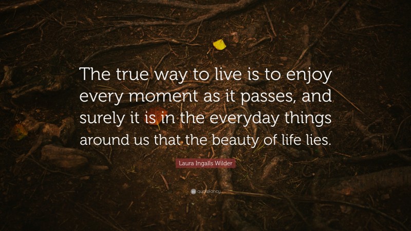 Laura Ingalls Wilder Quote: “The true way to live is to enjoy every moment as it passes, and surely it is in the everyday things around us that the beauty of life lies.”