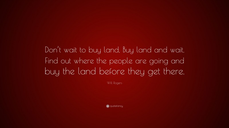 Will Rogers Quote: “Don’t wait to buy land, Buy land and wait. Find out where the people are going and buy the land before they get there.”