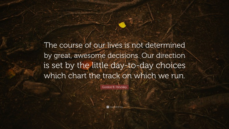Gordon B. Hinckley Quote: “The course of our lives is not determined by great, awesome decisions. Our direction is set by the little day-to-day choices which chart the track on which we run.”