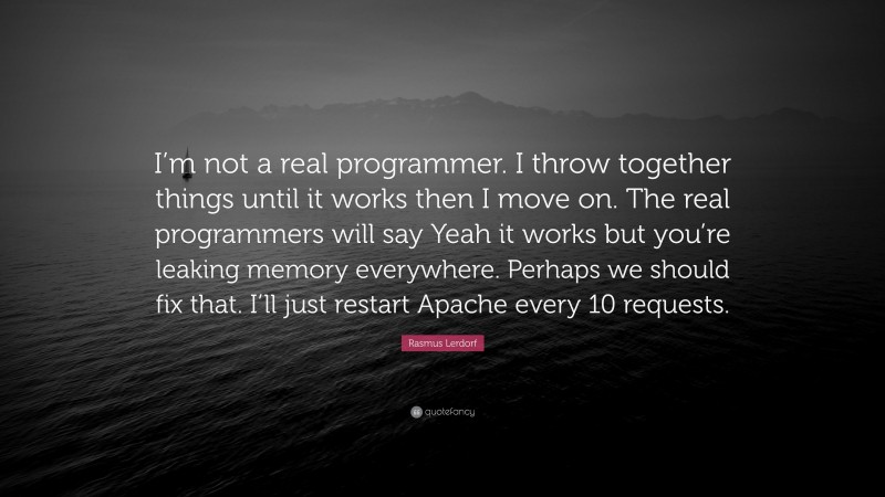 Rasmus Lerdorf Quote: “I’m not a real programmer. I throw together things until it works then I move on. The real programmers will say Yeah it works but you’re leaking memory everywhere. Perhaps we should fix that. I’ll just restart Apache every 10 requests.”