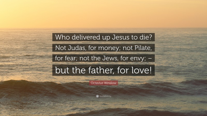 Octavius Winslow Quote: “Who delivered up Jesus to die? Not Judas, for money; not Pilate, for fear; not the Jews, for envy; – but the father, for love!”