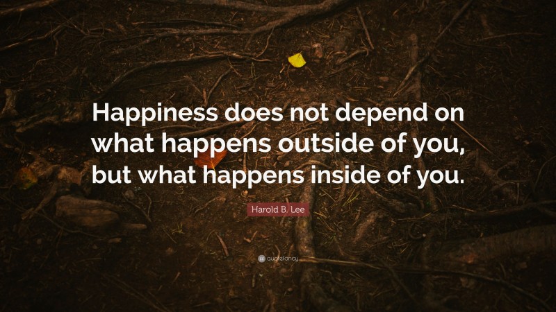 Harold B. Lee Quote: “Happiness does not depend on what happens outside of you, but what happens inside of you.”