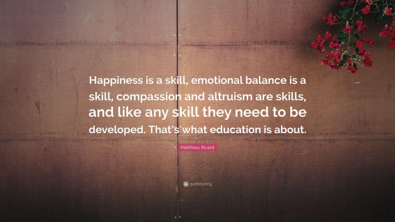 Matthieu Ricard Quote: “Happiness is a skill, emotional balance is a skill, compassion and altruism are skills, and like any skill they need to be developed. That’s what education is about.”
