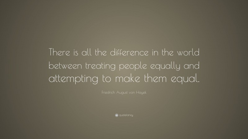 Friedrich August von Hayek Quote: “There is all the difference in the world between treating people equally and attempting to make them equal.”