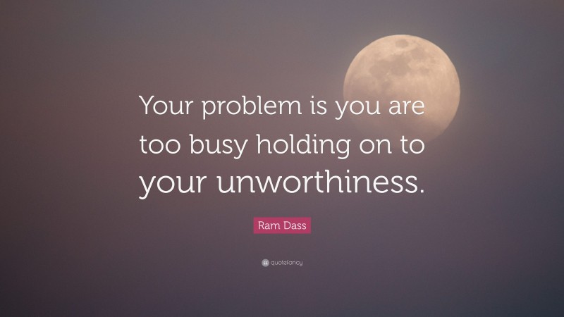 Ram Dass Quote: “Your problem is you are too busy holding on to your unworthiness.”