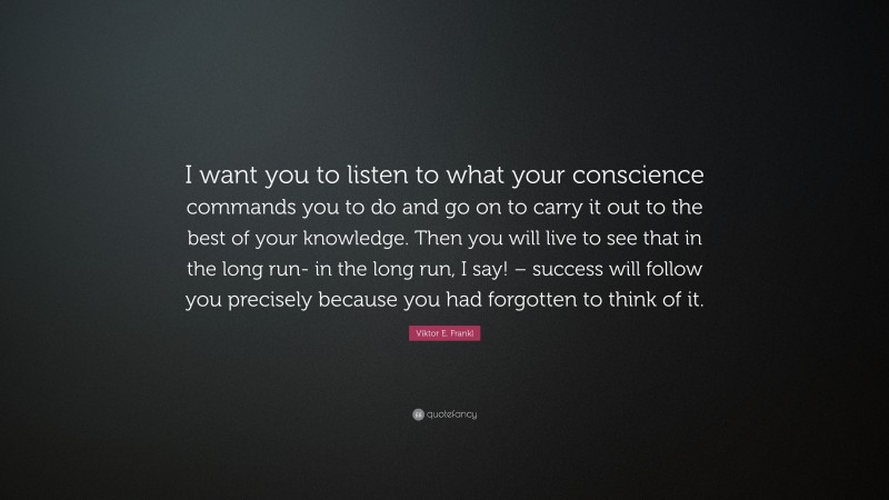 Viktor E. Frankl Quote: “I want you to listen to what your conscience commands you to do and go on to carry it out to the best of your knowledge. Then you will live to see that in the long run- in the long run, I say! – success will follow you precisely because you had forgotten to think of it.”