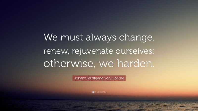 Johann Wolfgang von Goethe Quote: “We must always change, renew, rejuvenate ourselves; otherwise, we harden.”