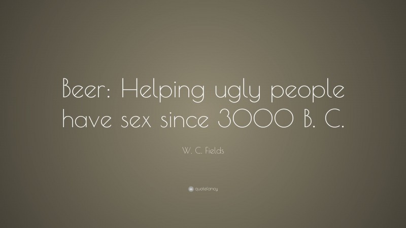 W. C. Fields Quote: “Beer: Helping ugly people have sex since 3000 B. C.”