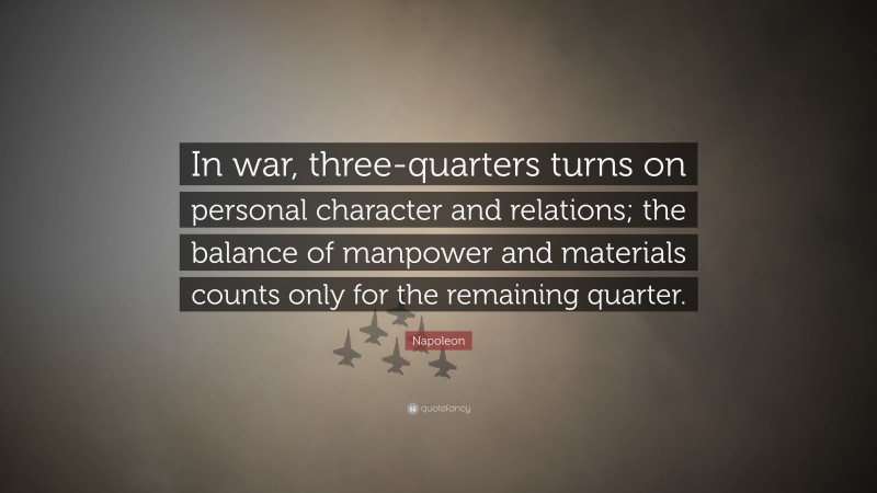 Napoleon Quote: “In war, three-quarters turns on personal character and relations; the balance of manpower and materials counts only for the remaining quarter.”