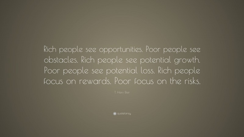 T. Harv Eker Quote: “Rich people see opportunities. Poor people see obstacles. Rich people see potential growth. Poor people see potential loss. Rich people focus on rewards. Poor focus on the risks.”