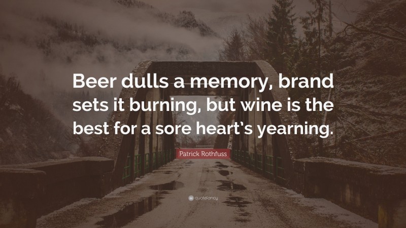 Patrick Rothfuss Quote: “Beer dulls a memory, brand sets it burning, but wine is the best for a sore heart’s yearning.”