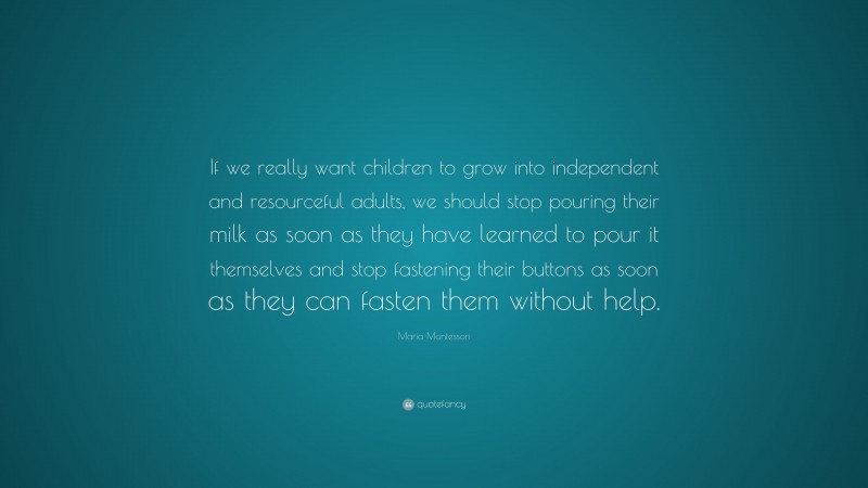 Maria Montessori Quote: “If we really want children to grow into independent and resourceful adults, we should stop pouring their milk as soon as they have learned to pour it themselves and stop fastening their buttons as soon as they can fasten them without help.”
