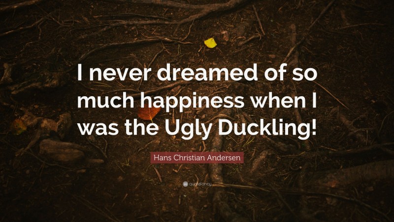 Hans Christian Andersen Quote: “I never dreamed of so much happiness when I was the Ugly Duckling!”