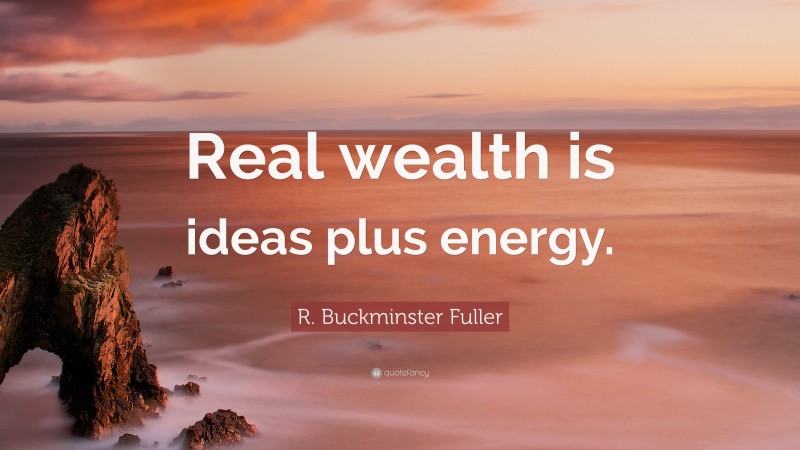 R. Buckminster Fuller Quote: “Real wealth is ideas plus energy.”