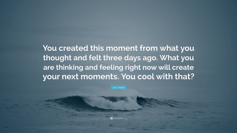 Joe Vitale Quote: “You created this moment from what you thought and felt three days ago. What you are thinking and feeling right now will create your next moments. You cool with that?”