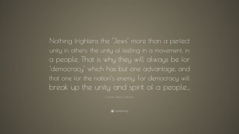 Corneliu Zelea Codreanu Quote: “Nothing frightens the ‘Jews’ more than a perfect unity in others: the unity of feeling in a movement, in a people. That is why they will always be for ‘democracy’ which has but one advantage, and that one for the nation’s enemy. For democracy will break up the unity and spirit of a people...”
