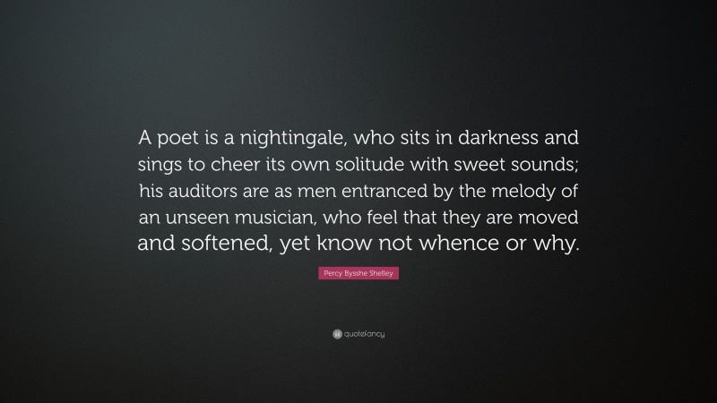Percy Bysshe Shelley Quote: “A poet is a nightingale, who sits in darkness and sings to cheer its own solitude with sweet sounds; his auditors are as men entranced by the melody of an unseen musician, who feel that they are moved and softened, yet know not whence or why.”