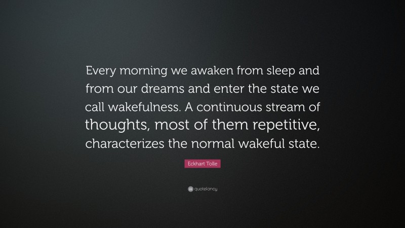 Eckhart Tolle Quote: “Every morning we awaken from sleep and from our dreams and enter the state we call wakefulness. A continuous stream of thoughts, most of them repetitive, characterizes the normal wakeful state.”