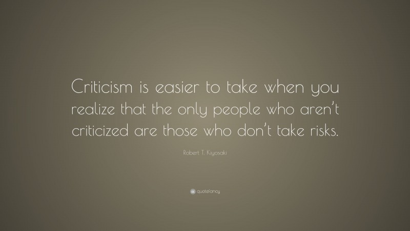 Robert T. Kiyosaki Quote: “Criticism is easier to take when you realize that the only people who aren’t criticized are those who don’t take risks.”