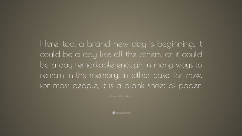 Haruki Murakami Quote: “Here, too, a brand-new day is beginning. It could be a day like all the others, or it could be a day remarkable enough in many ways to remain in the memory. In either case, for now, for most people, it is a blank sheet of paper.”