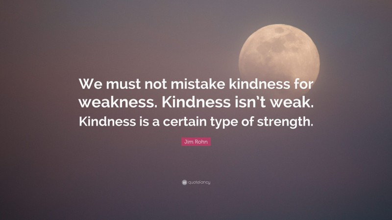 Jim Rohn Quote: “We must not mistake kindness for weakness. Kindness isn’t weak. Kindness is a certain type of strength.”