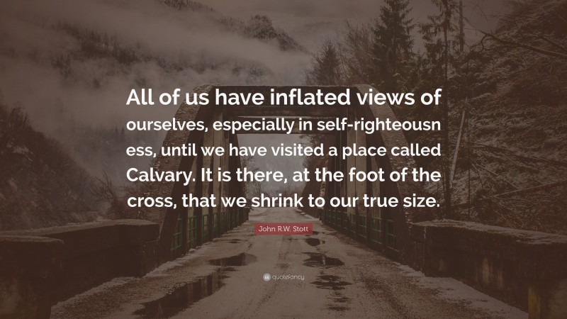 John R.W. Stott Quote: “All of us have inflated views of ourselves, especially in self-righteousn ess, until we have visited a place called Calvary. It is there, at the foot of the cross, that we shrink to our true size.”