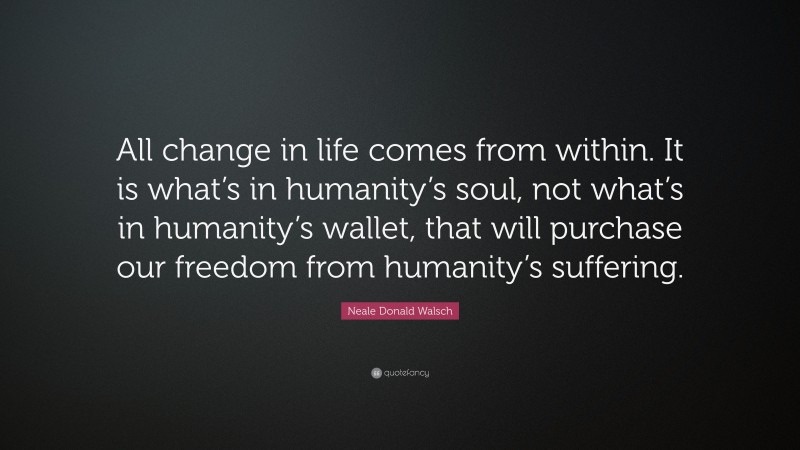Neale Donald Walsch Quote: “All change in life comes from within. It is what’s in humanity’s soul, not what’s in humanity’s wallet, that will purchase our freedom from humanity’s suffering.”