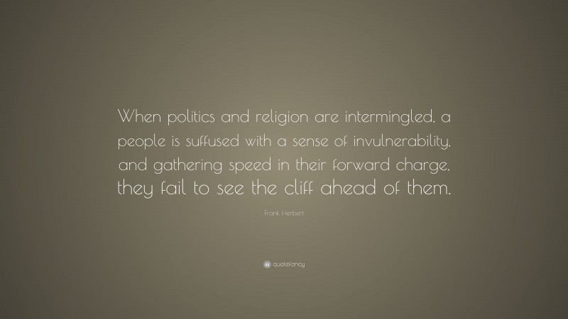 Frank Herbert Quote: “When politics and religion are intermingled, a people is suffused with a sense of invulnerability, and gathering speed in their forward charge, they fail to see the cliff ahead of them.”