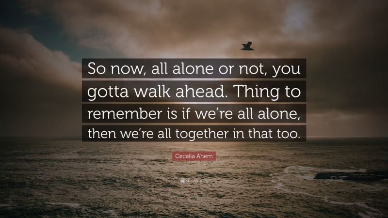 Cecelia Ahern Quote: “So now, all alone or not, you gotta walk ahead. Thing to remember is if we’re all alone, then we’re all together in that too.”