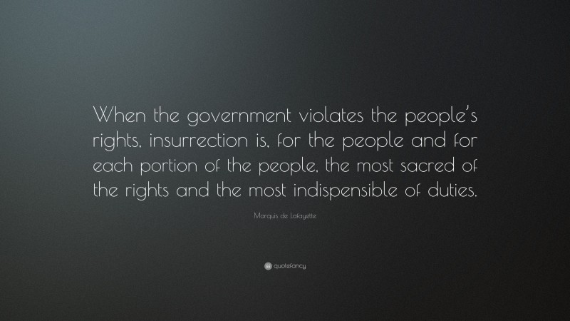 Marquis de Lafayette Quote: “When the government violates the people’s rights, insurrection is, for the people and for each portion of the people, the most sacred of the rights and the most indispensible of duties.”
