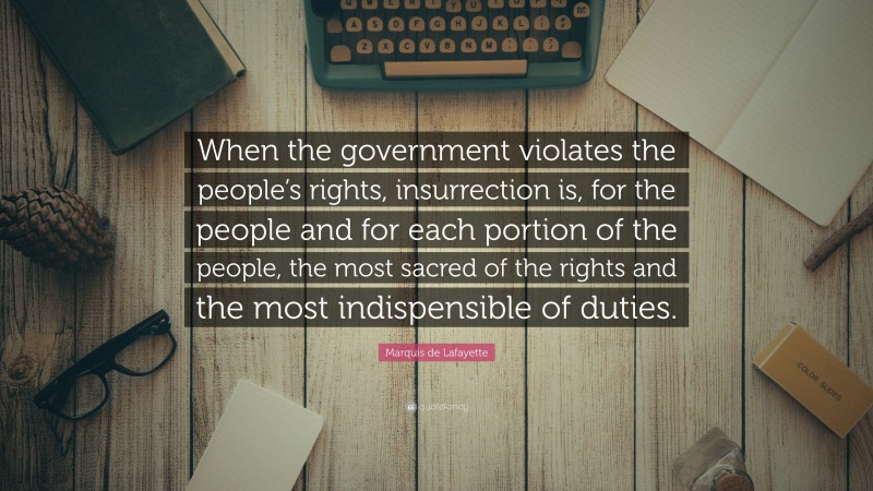 Marquis de Lafayette Quote: “When the government violates the people’s rights, insurrection is, for the people and for each portion of the people, the most sacred of the rights and the most indispensible of duties.”