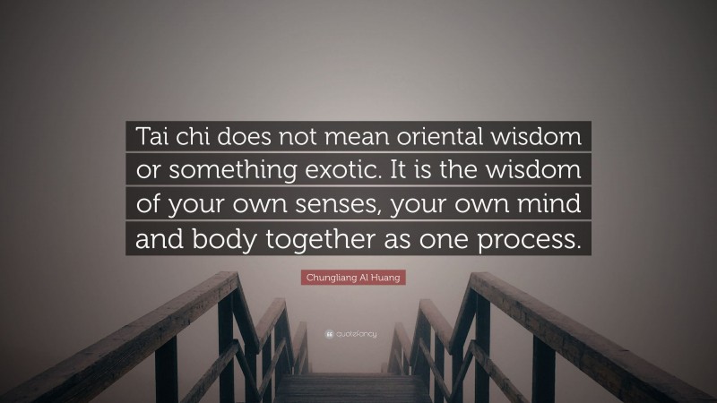 Chungliang Al Huang Quote: “Tai chi does not mean oriental wisdom or something exotic. It is the wisdom of your own senses, your own mind and body together as one process.”