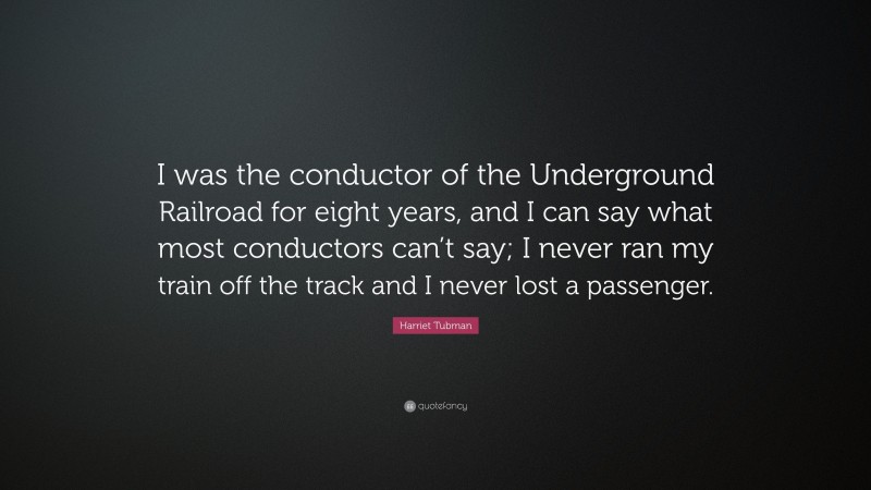 Harriet Tubman Quote: “I was the conductor of the Underground Railroad for eight years, and I can say what most conductors can’t say; I never ran my train off the track and I never lost a passenger.”
