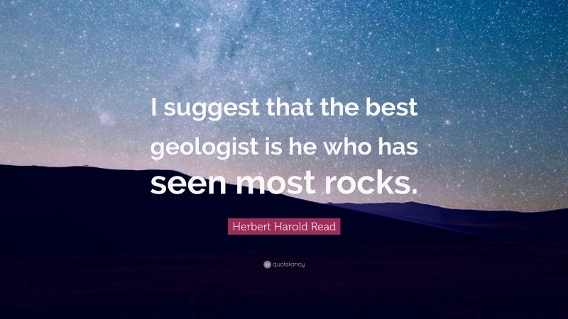 Herbert Harold Read Quote: “I suggest that the best geologist is he who has seen most rocks.”