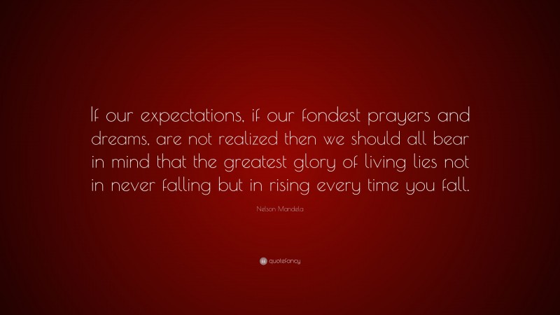 Nelson Mandela Quote: “If our expectations, if our fondest prayers and dreams, are not realized then we should all bear in mind that the greatest glory of living lies not in never falling but in rising every time you fall.”