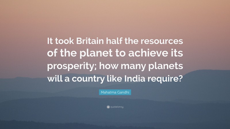 Mahatma Gandhi Quote: “It took Britain half the resources of the planet to achieve its prosperity; how many planets will a country like India require?”
