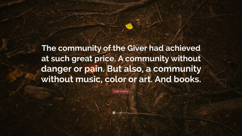 Lois Lowry Quote: “The community of the Giver had achieved at such great price. A community without danger or pain. But also, a community without music, color or art. And books.”