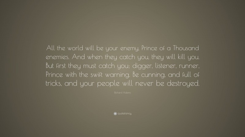 Richard Adams Quote: “All the world will be your enemy, Prince of a Thousand enemies. And when they catch you, they will kill you. But first they must catch you; digger, listener, runner, Prince with the swift warning. Be cunning, and full of tricks, and your people will never be destroyed.”