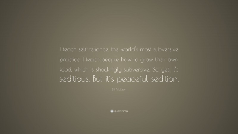 Bill Mollison Quote: “I teach self-reliance, the world’s most subversive practice. I teach people how to grow their own food, which is shockingly subversive. So, yes, it’s seditious. But it’s peaceful sedition.”
