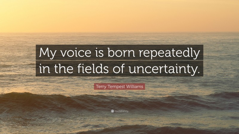 Terry Tempest Williams Quote: “My voice is born repeatedly in the fields of uncertainty.”