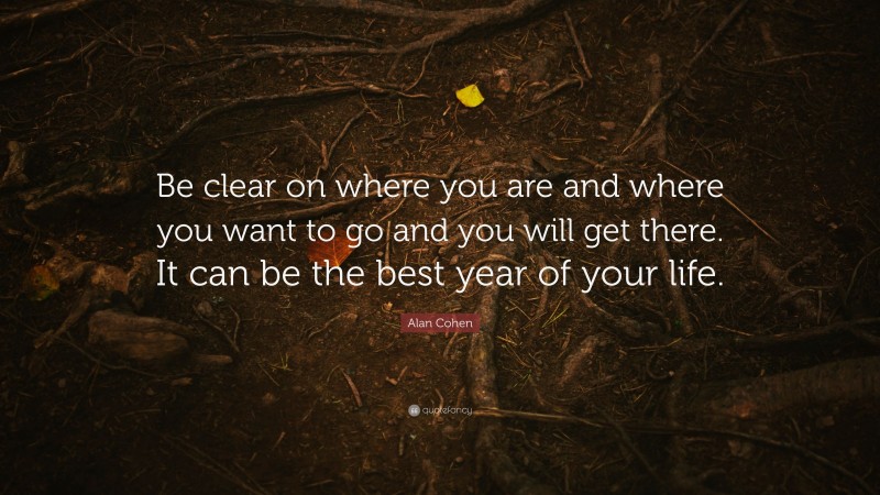 Alan Cohen Quote: “Be clear on where you are and where you want to go and you will get there. It can be the best year of your life.”