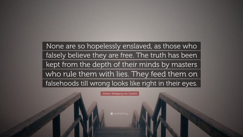 Johann Wolfgang von Goethe Quote: “None are so hopelessly enslaved, as those who falsely believe they are free. The truth has been kept from the depth of their minds by masters who rule them with lies. They feed them on falsehoods till wrong looks like right in their eyes.”