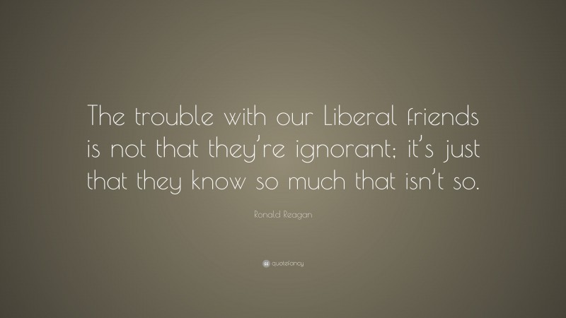 Ronald Reagan Quote: “The trouble with our Liberal friends is not that they’re ignorant; it’s just that they know so much that isn’t so.”
