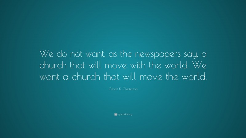 Gilbert K. Chesterton Quote: “We do not want, as the newspapers say, a church that will move with the world. We want a church that will move the world.”