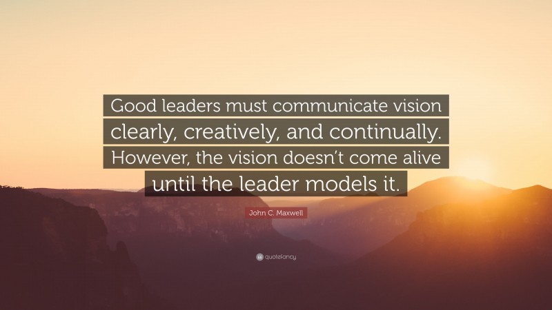 John C. Maxwell Quote: “Good leaders must communicate vision clearly, creatively, and continually. However, the vision doesn’t come alive until the leader models it.”
