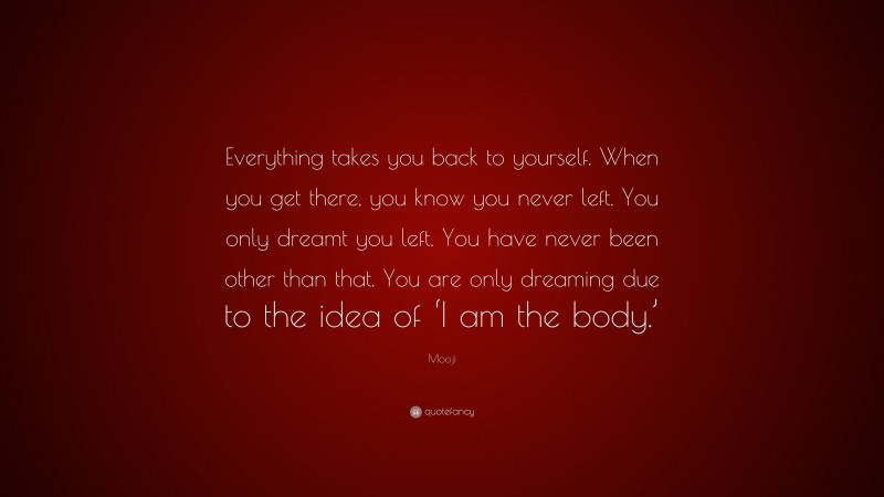 Mooji Quote: “Everything takes you back to yourself. When you get there, you know you never left. You only dreamt you left. You have never been other than that. You are only dreaming due to the idea of ‘I am the body.’”