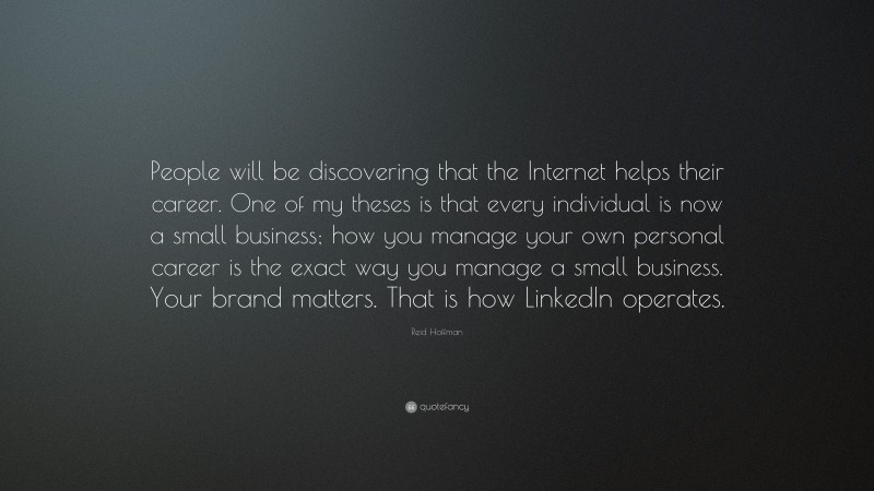 Reid Hoffman Quote: “People will be discovering that the Internet helps their career. One of my theses is that every individual is now a small business; how you manage your own personal career is the exact way you manage a small business. Your brand matters. That is how LinkedIn operates.”