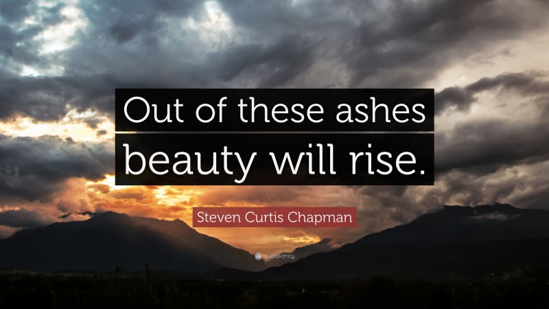 Steven Curtis Chapman Quote: “Out of these ashes beauty will rise.”